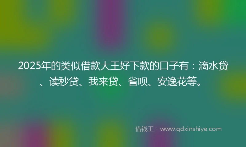 2025年的类似借款大王好下款的口子有：滴水贷、读秒贷、我来贷、省呗、安逸花等。