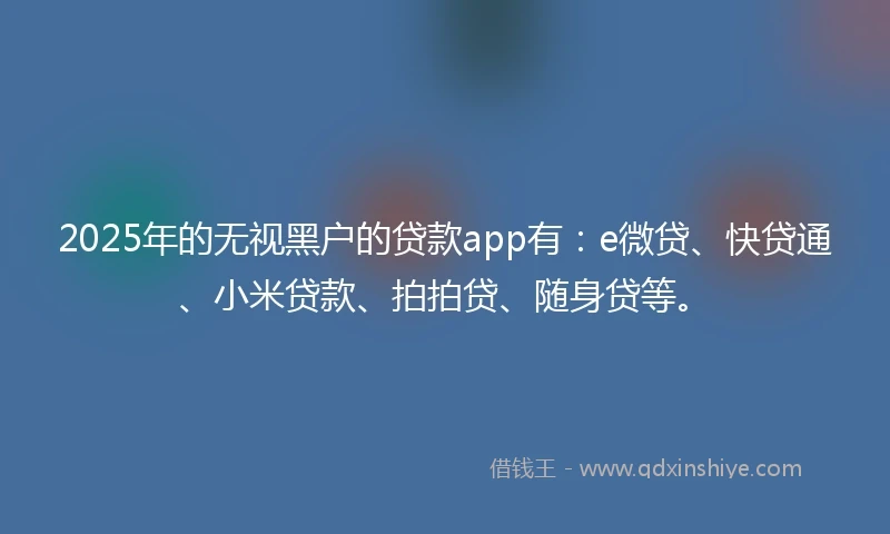 2025年的无视黑户的贷款app有：e微贷、快贷通、小米贷款、拍拍贷、随身贷等。