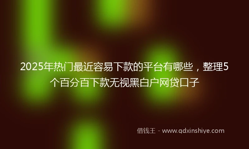 2025年热门最近容易下款的平台有哪些，整理5个百分百下款无视黑白户网贷口子