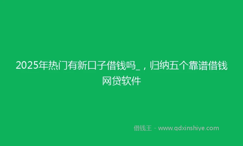 2025年热门有新口子借钱吗_，归纳五个靠谱借钱网贷软件