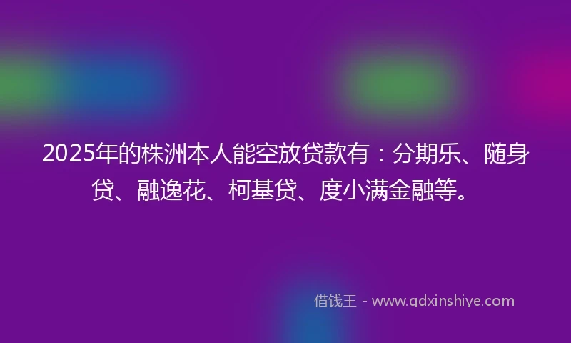 2025年的株洲本人能空放贷款有：分期乐、随身贷、融逸花、柯基贷、度小满金融等。