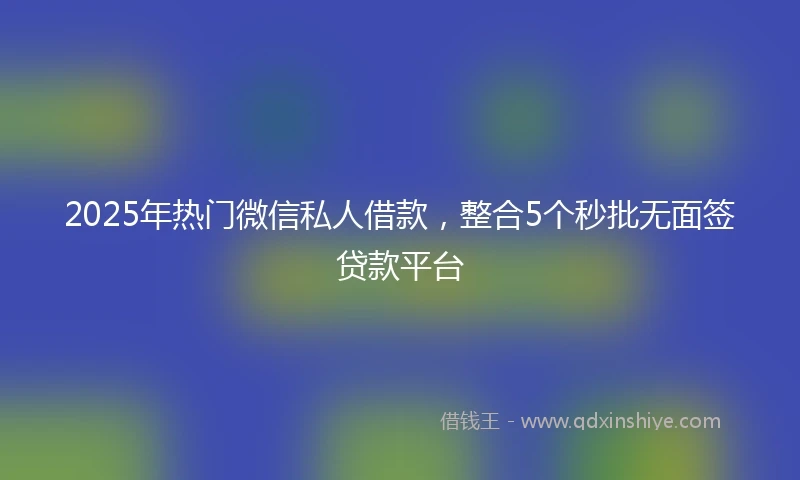 2025年热门微信私人借款，整合5个秒批无面签贷款平台