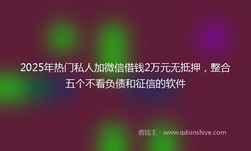 2025年热门私人加微信借钱2万元无抵押，整合五个不看负债和征信的软件