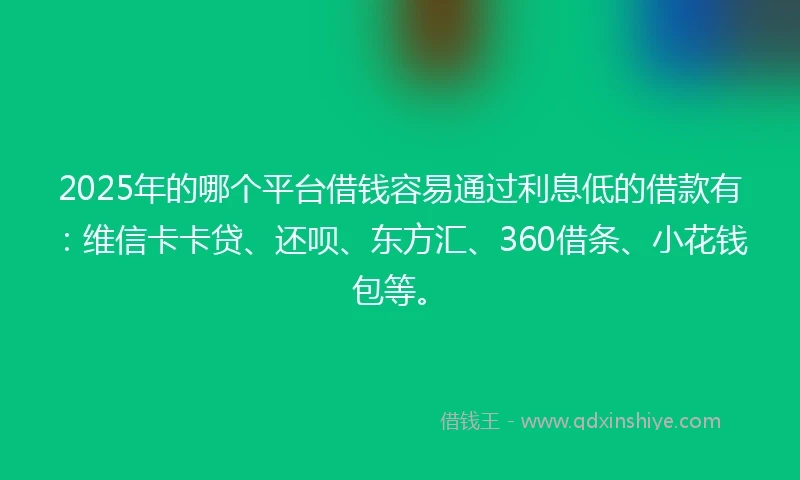 2025年的哪个平台借钱容易通过利息低的借款有：维信卡卡贷、还呗、东方汇、360借条、小花钱包等。