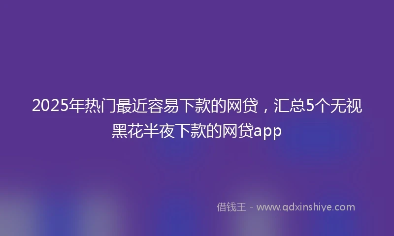2025年热门最近容易下款的网贷，汇总5个无视黑花半夜下款的网贷app