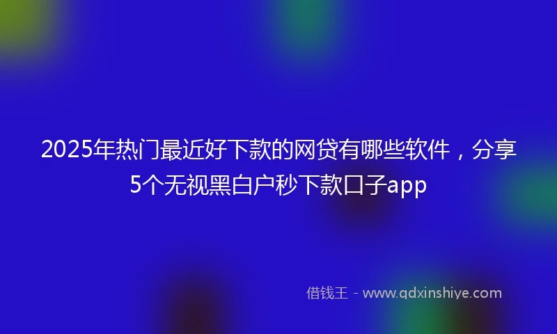 2025年热门最近好下款的网贷有哪些软件，分享5个无视黑白户秒下款口子app