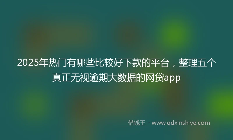 2025年热门有哪些比较好下款的平台，整理五个真正无视逾期大数据的网贷app