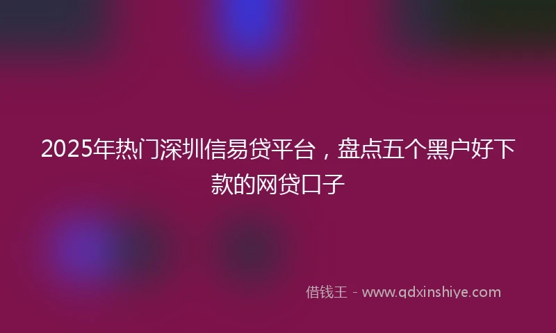 2025年热门深圳信易贷平台，盘点五个黑户好下款的网贷口子