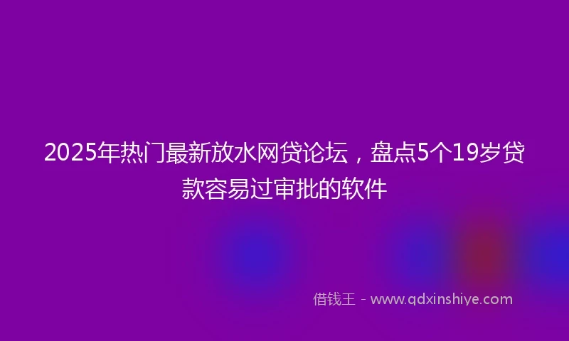 2025年热门最新放水网贷论坛，盘点5个19岁贷款容易过审批的软件