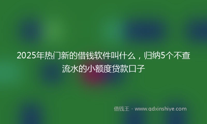 2025年热门新的借钱软件叫什么，归纳5个不查流水的小额度贷款口子
