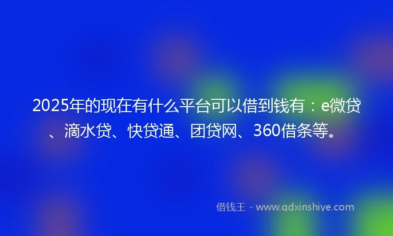 2025年的现在有什么平台可以借到钱有：e微贷、滴水贷、快贷通、团贷网、360借条等。