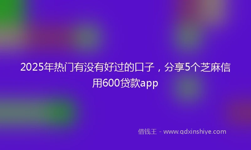 2025年热门有没有好过的口子，分享5个芝麻信用600贷款app
