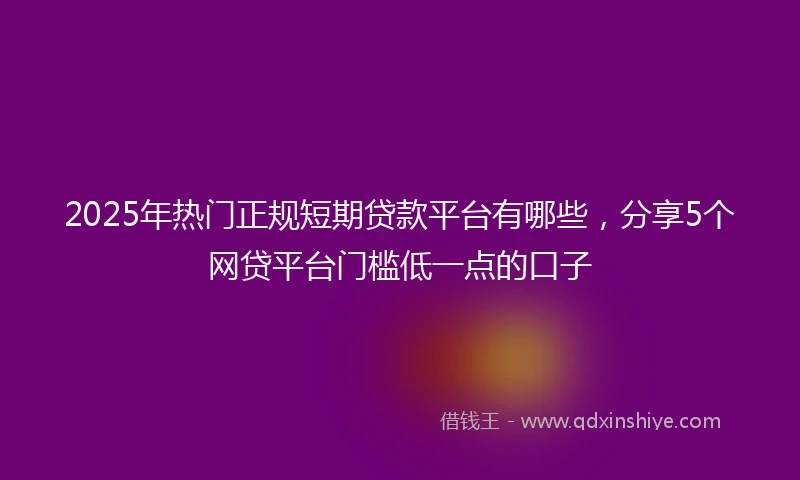 2025年热门正规短期贷款平台有哪些，分享5个网贷平台门槛低一点的口子