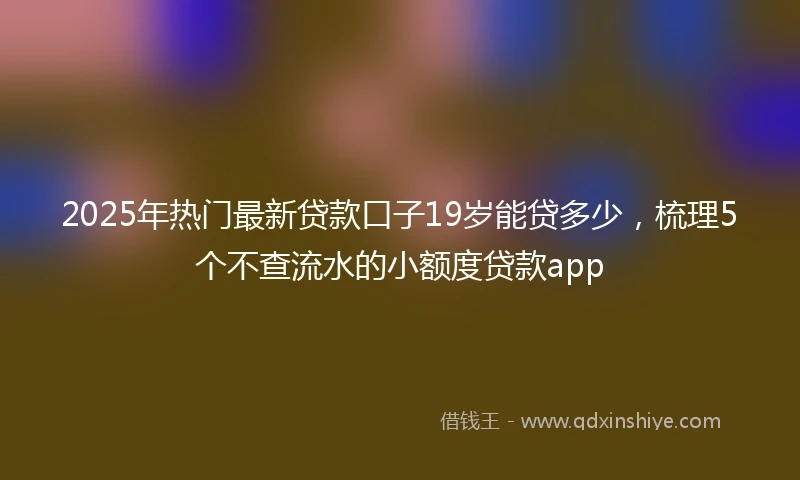 2025年热门最新贷款口子19岁能贷多少，梳理5个不查流水的小额度贷款app