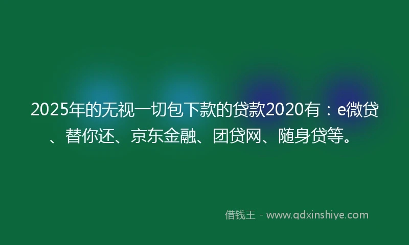 2025年的无视一切包下款的贷款2020有：e微贷、替你还、京东金融、团贷网、随身贷等。
