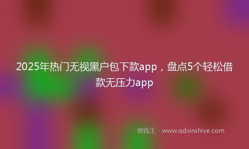 2025年热门无视黑户包下款app，盘点5个轻松借款无压力app