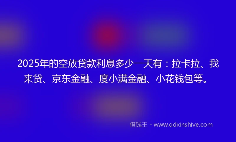 2025年的空放贷款利息多少一天有：拉卡拉、我来贷、京东金融、度小满金融、小花钱包等。