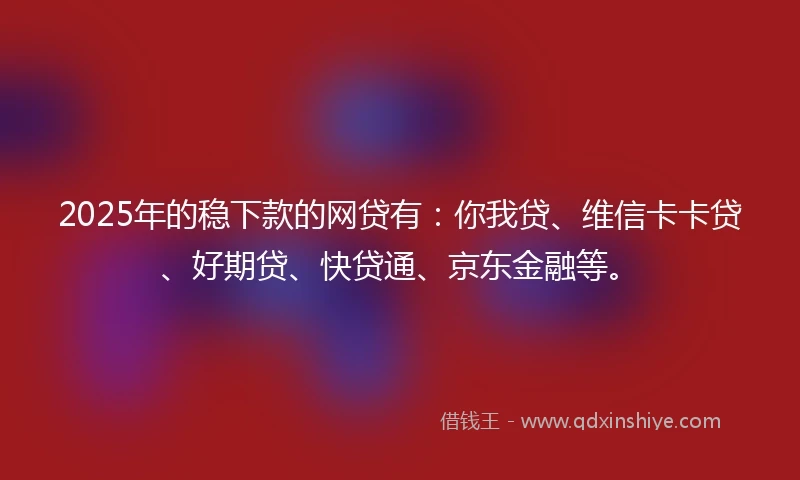 2025年的稳下款的网贷有：你我贷、维信卡卡贷、好期贷、快贷通、京东金融等。