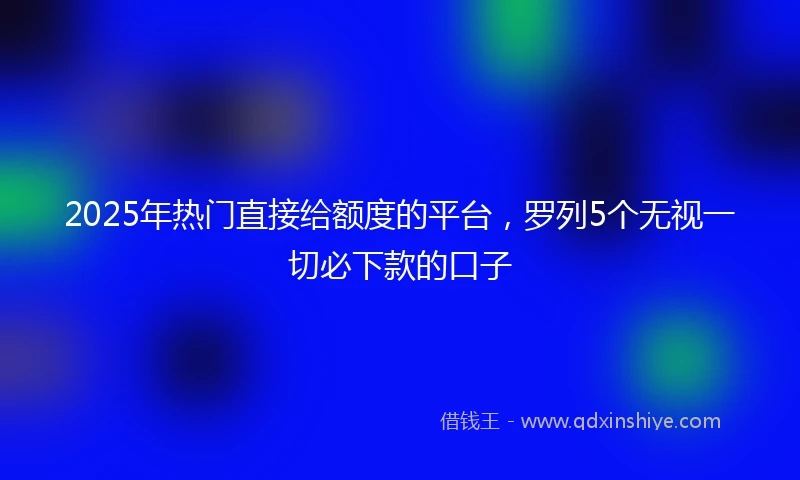 2025年热门直接给额度的平台，罗列5个无视一切必下款的口子