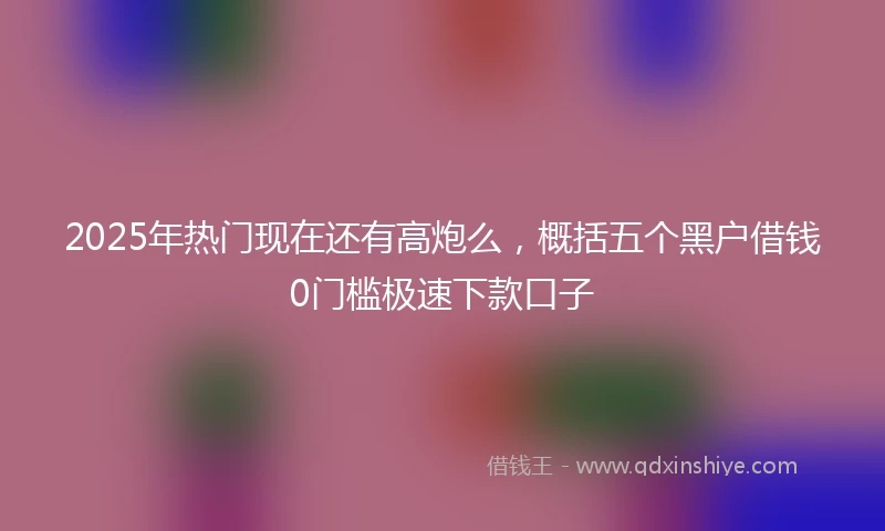 2025年热门现在还有高炮么，概括五个黑户借钱0门槛极速下款口子