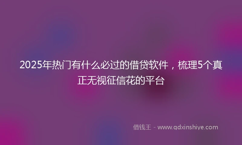 2025年热门有什么必过的借贷软件，梳理5个真正无视征信花的平台