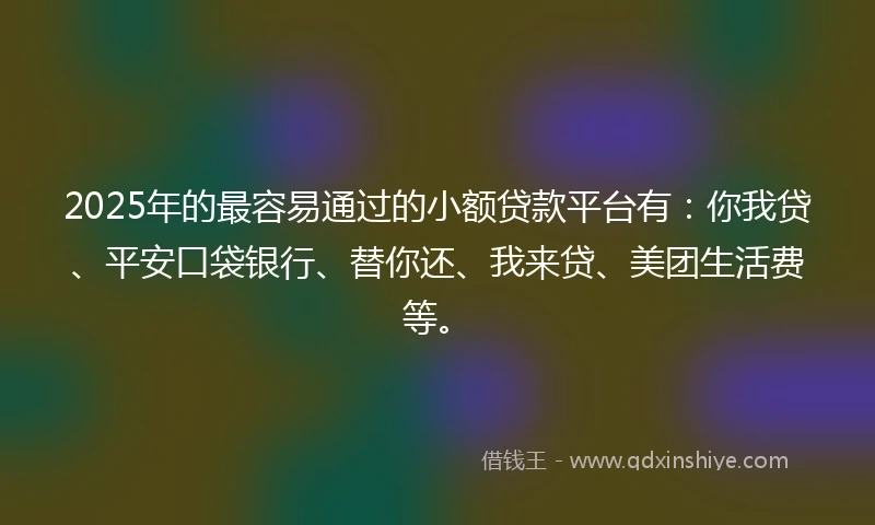 2025年的最容易通过的小额贷款平台有：你我贷、平安口袋银行、替你还、我来贷、美团生活费等。