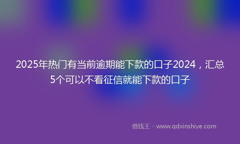 2025年热门有当前逾期能下款的口子2024，汇总5个可以不看征信就能下款的口子