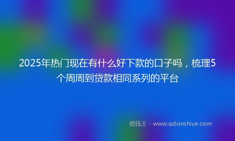 2025年热门现在有什么好下款的口子吗,梳理5个周周到贷款相同系列的平台
