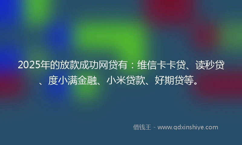 2025年的放款成功网贷有：维信卡卡贷、读秒贷、度小满金融、小米贷款、好期贷等。