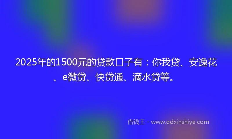 2025年的1500元的贷款口子有：你我贷、安逸花、e微贷、快贷通、滴水贷等。