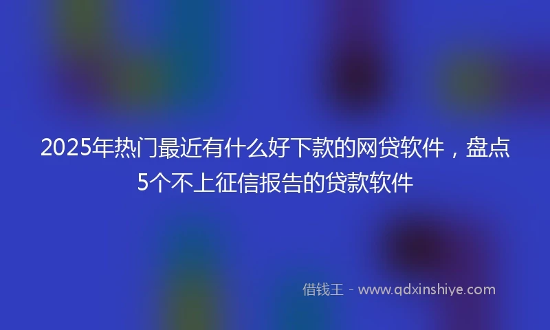 2025年热门最近有什么好下款的网贷软件，盘点5个不上征信报告的贷款软件