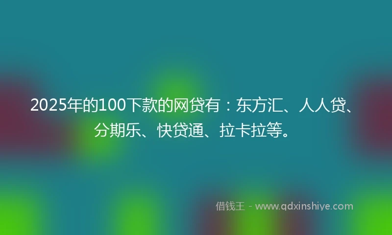 2025年的100下款的网贷有：东方汇、人人贷、分期乐、快贷通、拉卡拉等。