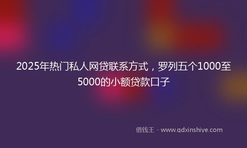 2025年热门私人网贷联系方式，罗列五个1000至5000的小额贷款口子