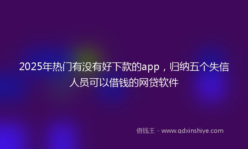 2025年热门有没有好下款的app，归纳五个失信人员可以借钱的网贷软件
