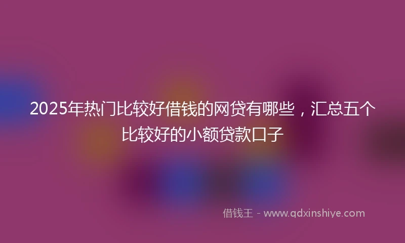 2025年热门比较好借钱的网贷有哪些，汇总五个比较好的小额贷款口子