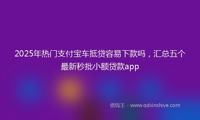 2025年热门支付宝车抵贷容易下款吗，汇总五个最新秒批小额贷款app