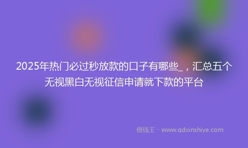 2025年热门必过秒放款的口子有哪些_，汇总五个无视黑白无视征信申请就下款的平台
