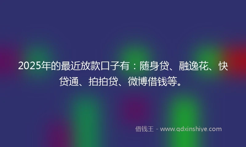 2025年的最近放款口子有：随身贷、融逸花、快贷通、拍拍贷、微博借钱等。