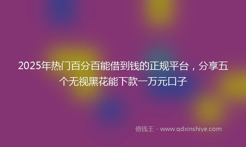 2025年热门百分百能借到钱的正规平台，分享五个无视黑花能下款一万元口子
