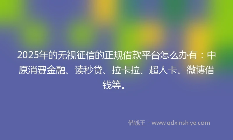2025年的无视征信的正规借款平台怎么办有：中原消费金融、读秒贷、拉卡拉、超人卡、微博借钱等。