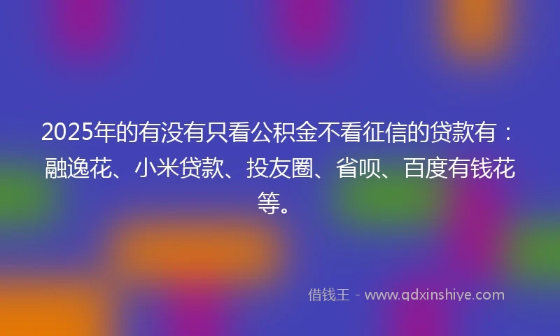 2025年的有没有只看公积金不看征信的贷款有：融逸花、小米贷款、投友圈、省呗、百度有钱花等。