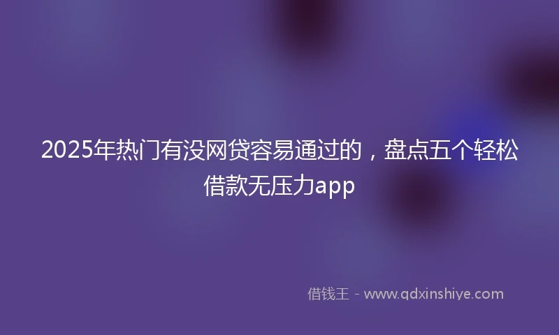 2025年热门有没网贷容易通过的，盘点五个轻松借款无压力app