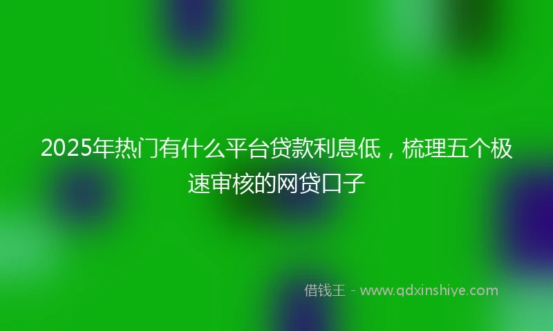 2025年热门有什么平台贷款利息低，梳理五个极速审核的网贷口子