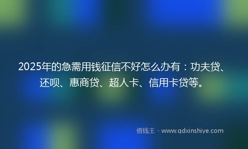 2025年的急需用钱征信不好怎么办有：功夫贷、还呗、惠商贷、超人卡、信用卡贷等。