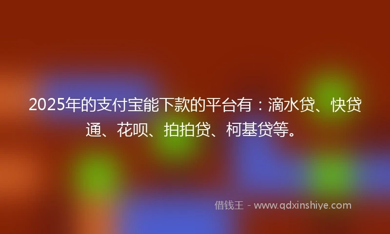 2025年的支付宝能下款的平台有：滴水贷、快贷通、花呗、拍拍贷、柯基贷等。