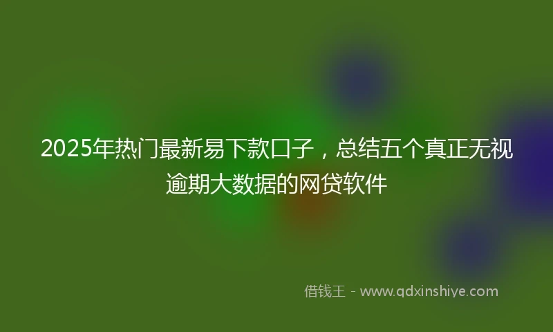 2025年热门最新易下款口子，总结五个真正无视逾期大数据的网贷软件