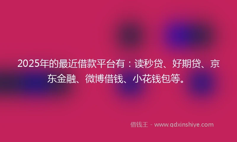2025年的最近借款平台有：读秒贷、好期贷、京东金融、微博借钱、小花钱包等。