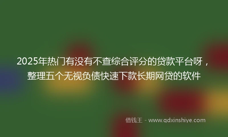 2025年热门有没有不查综合评分的贷款平台呀，整理五个无视负债快速下款长期网贷的软件
