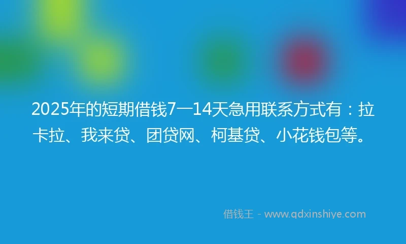 2025年的短期借钱7一14天急用联系方式有：拉卡拉、我来贷、团贷网、柯基贷、小花钱包等。