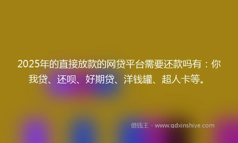 2025年的直接放款的网贷平台需要还款吗有：你我贷、还呗、好期贷、洋钱罐、超人卡等。